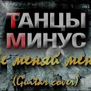 Танцы Минус Не Меняй Меня Кавер На Гитаре